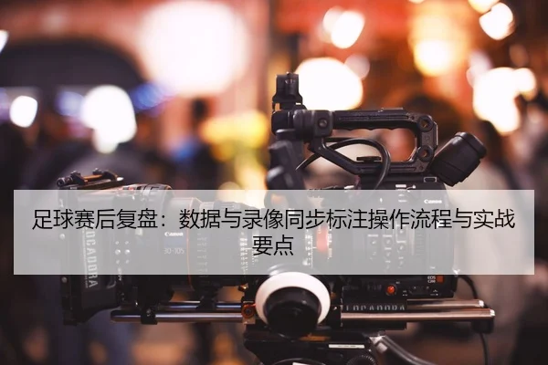 足球赛后复盘：数据与录像同步标注操作流程与实战要点